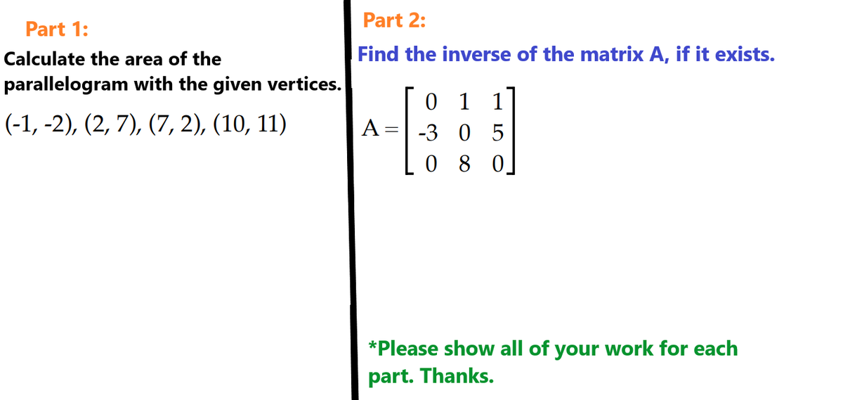 Part 1:
Calculate the area of the
parallelogram with the given vertices.
(-1, -2), (2, 7), (7,2), (10, 11)
Part 2:
Find the inverse of the matrix A, if it exists.
A =
01
-3 05
080
*Please show all of your work for each
part. Thanks.