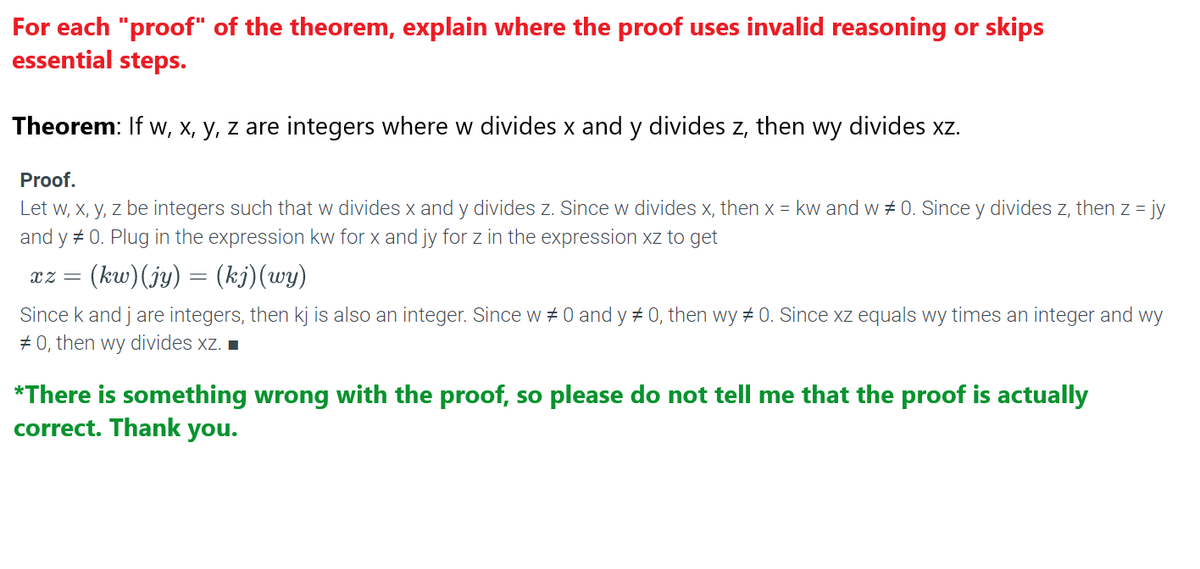 For each "proof" of the theorem, explain where the proof uses invalid reasoning or skips
essential steps.
Theorem: If w, x, y, z are integers where w divides x and y divides z, then wy divides xz.
Proof.
Let w, x, y, z be integers such that w divides x and y divides z. Since w divides x, then x = kw and w # 0. Since y divides z, then z = jy
and y#0. Plug in the expression kw for x and jy for z in the expression xz to get
(kw)(jy) = (kj)(wy)
XZ =
Since k and j are integers, then kj is also an integer. Since w #0 and y # 0, then wy # 0. Since xz equals wy times an integer and wy
#0, then wy divides xz. ■
*There is something wrong with the proof, so please do not tell me that the proof is actually
correct. Thank you.