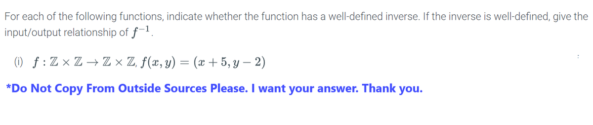 For each of the following functions, indicate whether the function has a well-defined inverse. If the inverse is well-defined, give the input/output relationship of \( f^{-1} \).

(i) \( f : \mathbb{Z} \times \mathbb{Z} \to \mathbb{Z} \times \mathbb{Z}, f(x, y) = (x + 5, y - 2) \)

*Do Not Copy From Outside Sources Please. I want your answer. Thank you.*