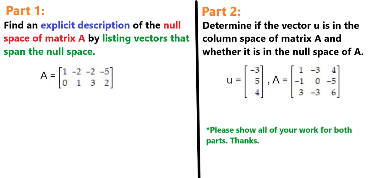 Part 1:
Find an explicit description of the null
space of matrix A by listing vectors that
span the null space.
[1 -2 -2 -51
A
A = ₂²2-2-²2]
0 1 3 2
Part 2:
Determine if the vector u is in the
column space of matrix A and
whether it is in the null space of A.
u = 5
,A
=
1-3
0 -5
3 -3 6
*Please show all of your work for both
parts. Thanks.