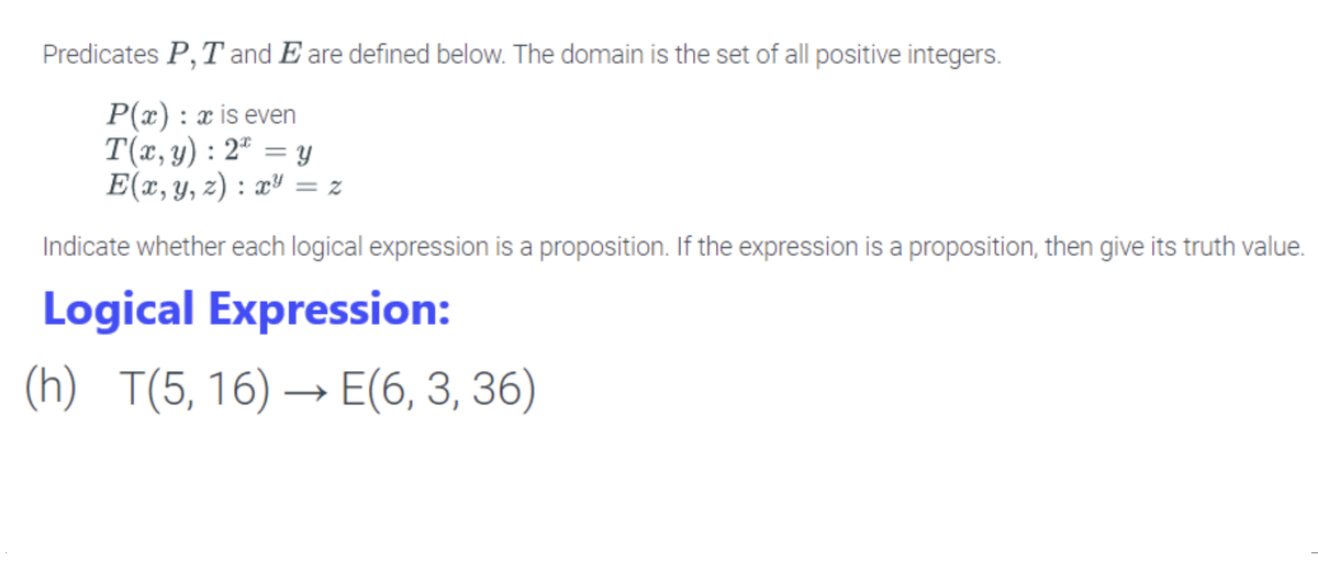 Predicates P, T and E are defined below. The domain is the set of all positive integers.
P(x) : x is even
T(x, y): 2 = y
E(x, y, z) : x² <=2
Indicate whether each logical expression is a proposition. If the expression is a proposition, then give its truth value.
Logical Expression:
(h) T(5, 16)→ E(6, 3, 36)