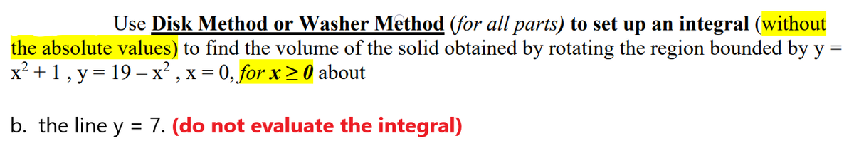 Use Disk Method or Washer Method (for all parts) to set up an integral (without
the absolute values) to find the volume of the solid obtained by rotating the region bounded by y =
x? +1, y = 19 – x² , x = 0, for x > 0 about
b. the line y
7. (do not evaluate the integral)
