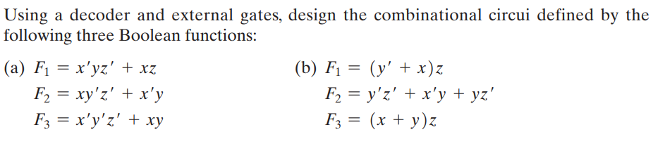 Using a decoder and external gates, design the combinational circui defined by the
following three Boolean functions:
(a) F₁ = x'yz' + xz
F₂ = xy'z' + x'y
F3 = x'y'z' + xy
(b) F₁ = (y' + x)z
F₂ = y'z' + x'y + yz'
F3 = (x + y)z