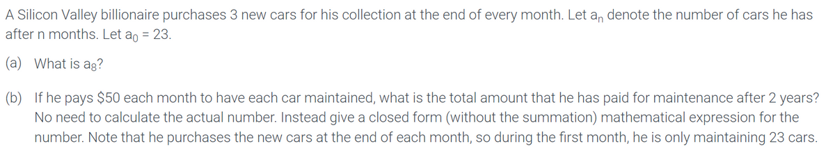 A Silicon Valley billionaire purchases 3 new cars for his collection at the end of every month. Let an denote the number of cars he has
after n months. Let a = 23.
(a) What is ag?
(b) If he pays $50 each month to have each car maintained, what is the total amount that he has paid for maintenance after 2 years?
No need to calculate the actual number. Instead give a closed form (without the summation) mathematical expression for the
number. Note that he purchases the new cars at the end of each month, so during the first month, he is only maintaining 23 cars.