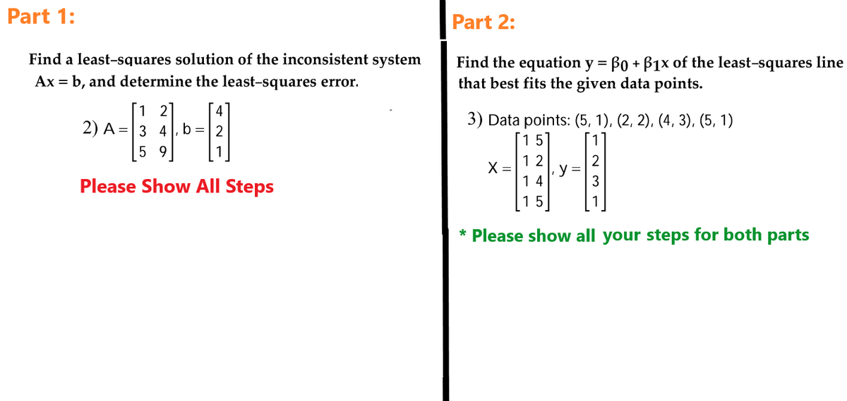 Part 1:
Find a least-squares solution of the inconsistent system
Ax = b, and determine the least-squares error.
2
-11-0
b = 2
59
Please Show All Steps
2) A = 3 4
4
Part 2:
Find the equation y = Bo + B1x of the least-squares line
that best fits the given data points.
3) Data points: (5, 1), (2, 2), (4, 3), (5, 1)
15
1
X =
524 5
14
15
y =
-237.
* Please show all your steps for both parts