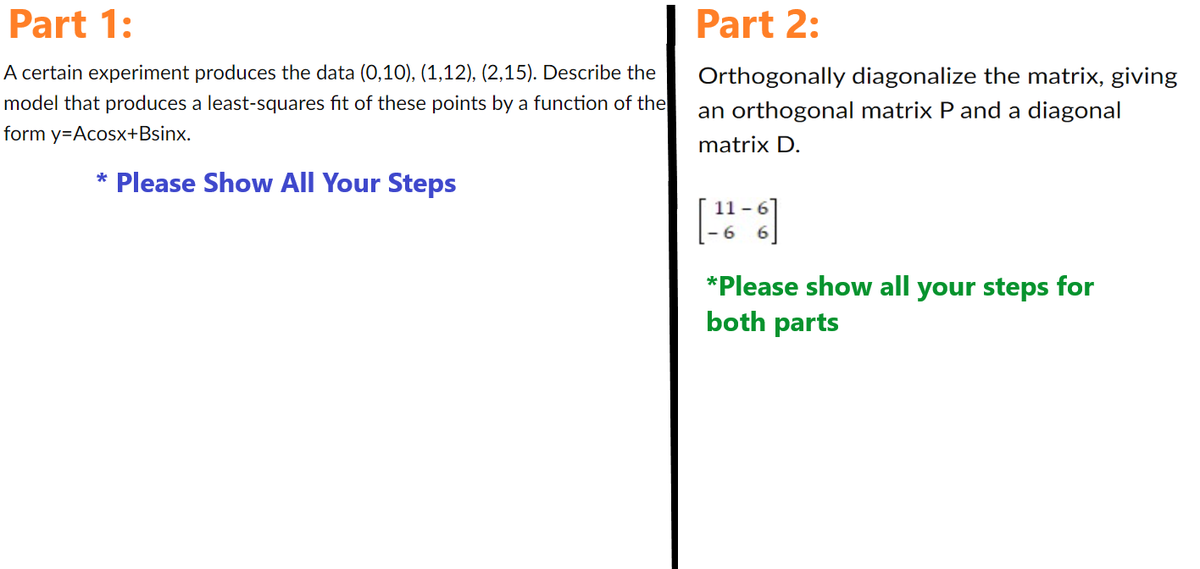 Part 1:
A certain experiment produces the data (0,10), (1,12), (2,15). Describe the
model that produces a least-squares fit of these points by a function of the
form y=Acosx+Bsinx.
* Please Show All Your Steps
Part 2:
Orthogonally diagonalize the matrix, giving
an orthogonal matrix P and a diagonal
matrix D.
[-26-6]
*Please show all your steps for
both parts