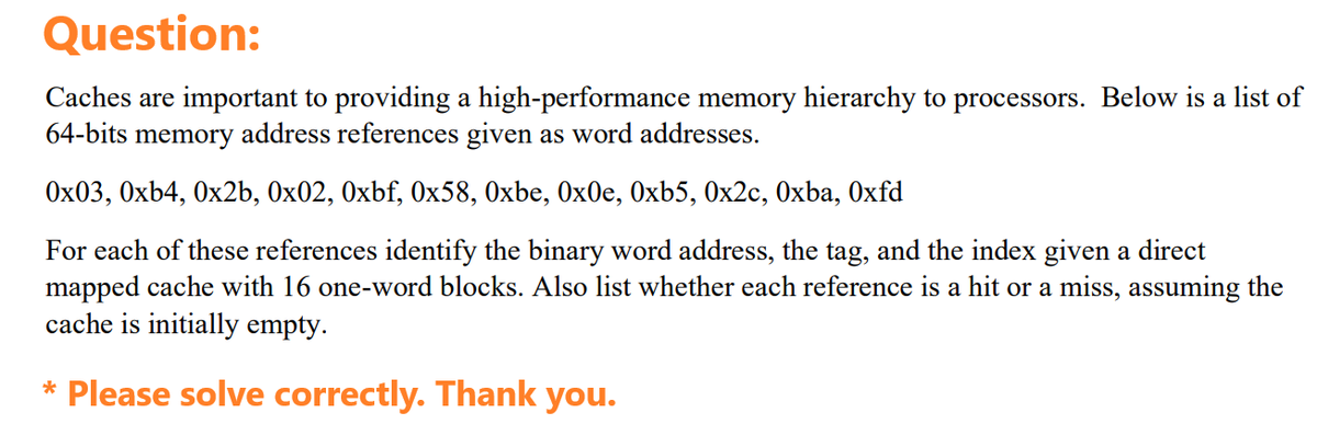 Question:
Caches are important to providing a high-performance memory hierarchy to processors. Below is a list of
64-bits memory address references given as word addresses.
0x03, 0xb4, 0x2b, 0x02, 0xbf, 0x58, Oxbe, 0x0e, 0xb5, 0x2c, Oxba, Oxfd
For each of these references identify the binary word address, the tag, and the index given a direct
mapped cache with 16 one-word blocks. Also list whether each reference is a hit or a miss, assuming the
cache is initially empty.
* Please solve correctly. Thank you.