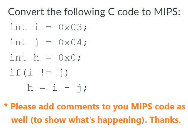 Convert the following C code to MIPS:
int i
int j
int h
=
=
=
0x03;
0x04;
0x0;
if(i != j)
h = i - j;
* Please add comments to you MIPS code as
well (to show what's happening). Thanks.