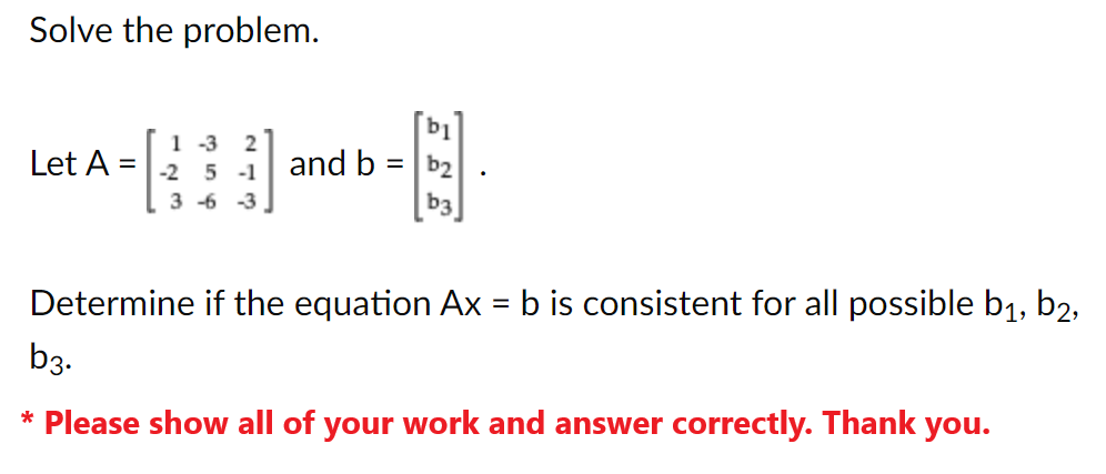 Solve the problem.
Let A =
2411
1-3 2
-2 5-1
3-6-3
and b
b1
=b₂
b3
Determine if the equation Ax = b is consistent for all possible b₁,b2,
b3.
* Please show all of your work and answer correctly. Thank you.