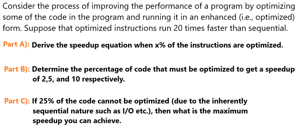 Consider the process of improving the performance of a program by optimizing
some of the code in the program and running it in an enhanced (i.e., optimized)
form. Suppose that optimized instructions run 20 times faster than sequential.
Part A): Derive the speedup equation when x% of the instructions are optimized.
Part B): Determine the percentage of code that must be optimized to get a speedup
of 2,5, and 10 respectively.
Part C): If 25% of the code cannot be optimized (due to the inherently
sequential nature such as I/O etc.), then what is the maximum
speedup you can achieve.