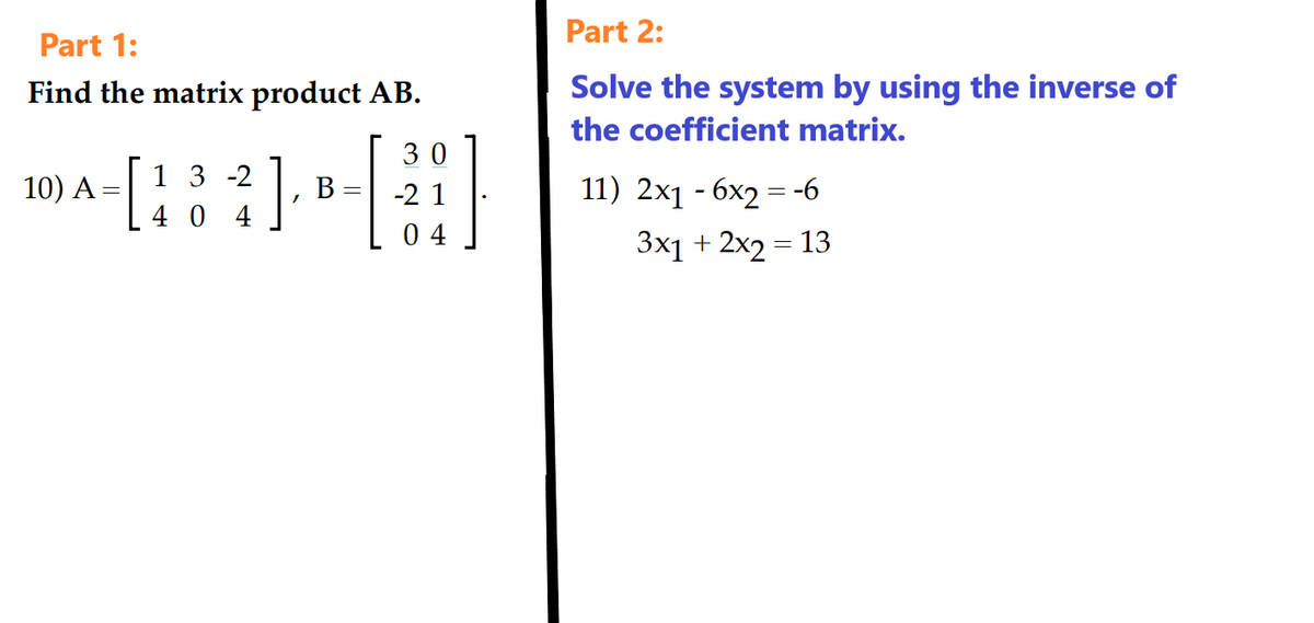 Part 1:
Find the matrix product AB.
10) A
-2
- [134],
404
B
=
30
-21
04
Part 2:
Solve the system by using the inverse of
the coefficient matrix.
11) 2x1 - 6x2 = -6
3x1 + 2x2 = 13