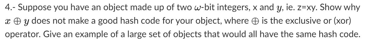 4.- Suppose you have an object made up of two w-bit integers, x and y, ie. z=xy. Show why
xy does not make a good hash code for your object, where is the exclusive or (xor)
operator. Give an example of a large set of objects that would all have the same hash code.