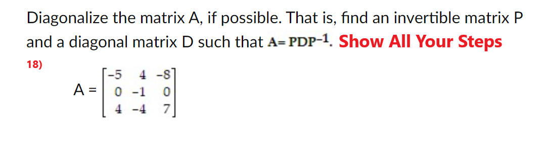 Diagonalize the matrix A, if possible. That is, find an invertible matrix P
and a diagonal matrix D such that A= PDP-1. Show All Your Steps
18)
A =
-5 4-8
0 -1 0
4 -4