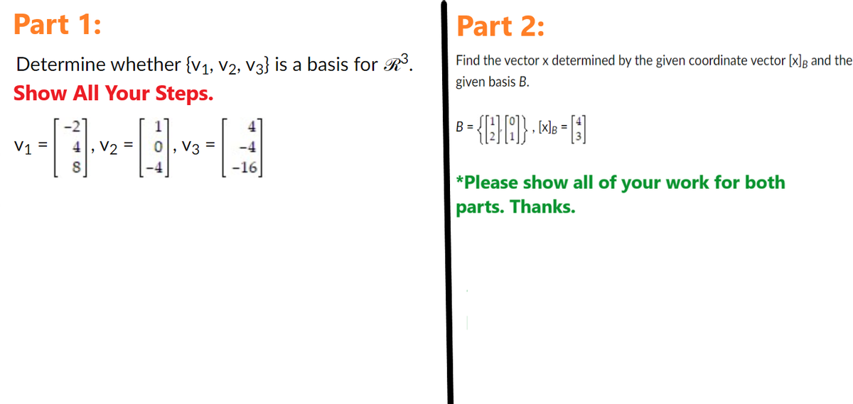 Part 1:
Determine whether {V₁, V2, V3} is a basis for R³.
Show All Your Steps.
V1
4, V2
8
0, V3
-4
-16
Part 2:
Find the vector x determined by the given coordinate vector [x]g and the
given basis B.
B = {E} [8]} + ¹ = []
*Please show all of your work for both
parts. Thanks.