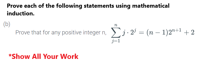 Prove each of the following statements using mathematical
induction.
(b)
n
Prove that for any positive integer n, Σj. 2³ = (n − 1)2n+¹ + 2
j=1
*Show All Your Work