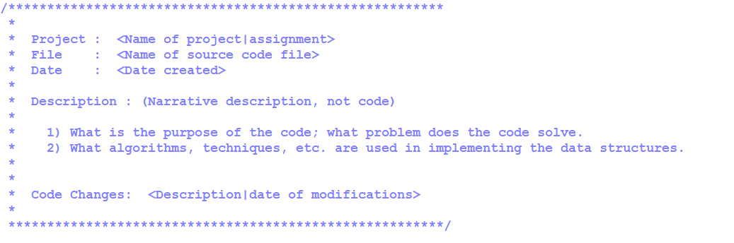 ### Code Documentation Template

Below is a template for documenting your code, which can help in providing a detailed and structured explanation of your project and the problem it solves. This template is particularly useful for educational purposes, ensuring clarity and understanding for those reviewing your code.

```
/***********************************************
*                                               
*  Project  : <Name of project|assignment>      
*  File     : <Name of source code file>        
*  Date     : <Date created>                    
*                                               
*  Description : (Narrative description, not code)
*                                                
*    1) What is the purpose of the code; what problem does the code solve.
*    2) What algorithms, techniques, etc. are used in implementing the data structures.
*                                                
*                                               
*  Code Changes:  <Description|date of modifications> 
*                                               
************************************************/
```

### Detailed Explanation of Each Section

1. **Header Section**:
   - **Project**: Indicate the name of the project or assignment.
   - **File**: Specify the name of the source code file.
   - **Date**: Provide the date when the file was created.

2. **Description Section**:
   - This part requires a narrative description of the code (not the code itself). Include answers to the following:
     - **Purpose**: Explain the purpose of the code and the specific problem it aims to solve.
     - **Techniques Used**: Describe the algorithms, techniques, and data structures used in the implementation.

3. **Code Changes Section**:
   - Document any modifications to the code with a brief description and the date of each change. This helps in tracking the evolution of the project over time.

---

This template should be filled out accurately to improve code readability, maintainability, and ease of collaboration among team members.