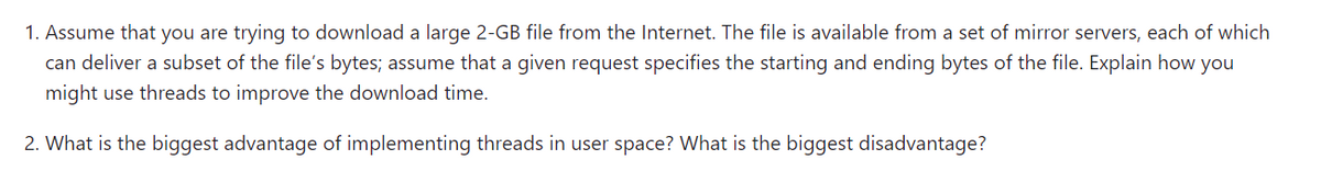 1. Assume that you are trying to download a large 2-GB file from the Internet. The file is available from a set of mirror servers, each of which
can deliver a subset of the file's bytes; assume that a given request specifies the starting and ending bytes of the file. Explain how you
might use threads to improve the download time.
2. What is the biggest advantage of implementing threads in user space? What is the biggest disadvantage?