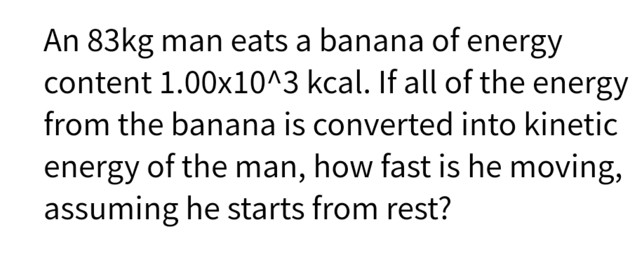 An 83kg man eats a banana of energy
content 1.00x10^3 kcal. If all of the energy
from the banana is converted into kinetic
energy of the man, how fast is he moving,
assuming he starts from rest?