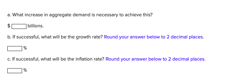 a. What increase in aggregate demand is necessary to achieve this?
$
billions.
b. If successful, what will be the growth rate? Round your answer below to 2 decimal places.
1%
c. If successful, what will be the inflation rate? Round your answer below to 2 decimal places.
1%