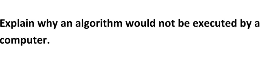 Explain why an algorithm would not be executed by a
computer.