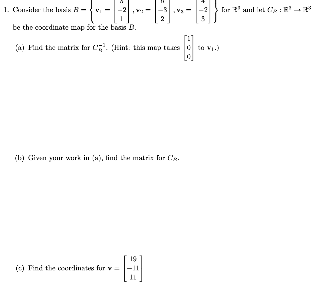 C
1. Consider the basis B = V1 =
-2
, V2 =
-3
be the coordinate map for the basis B.
(a) Find the matrix for C¹. (Hint: this takes
[]
map
(b) Given your work in (a), find the matrix for CB.
19
(c) Find the coordinates for v =
H
-11
11
, V3 =
-2
3
to V₁.)
for R³ and let CB : R³ → R³