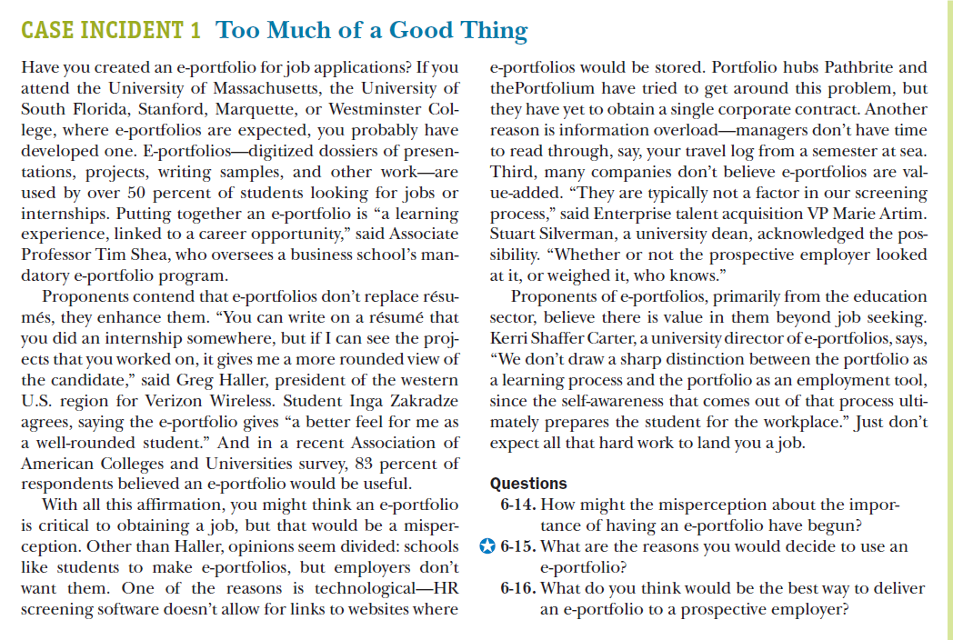 CASE INCIDENT 1 Too Much of a Good Thing
Have you created an e-portfolio for job applications? If you
attend the University of Massachusetts, the University of
South Florida, Stanford, Marquette, or Westminster Col-
lege, where e-portfolios are expected, you probably have
developed one. E-portfolios-digitized dossiers of presen-
tations, projects, writing samples, and other work-are
used by over 50 percent of students looking for jobs or
internships. Putting together an e-portfolio is “a learning
experience, linked to a career opportunity," said Associate
Professor Tim Shea, who oversees a business school's man-
datory e-portfolio program.
Proponents contend that e-portfolios don't replace résu-
més, they enhance them. "You can write on a résumé that
you did an internship somewhere, but if I can see the proj-
ects that you worked on, it gives me a more rounded view of
the candidate," said Greg Haller, president of the western
U.S. region for Verizon Wireless. Student Inga Zakradze
agrees, saying the e-portfolio gives "a better feel for me as
e-portfolios would be stored. Portfolio hubs Pathbrite and
thePortfolium have tried to get around this problem, but
they have yet to obtain a single corporate contract. Another
reason is information overload-managers don't have time
to read through, say, your travel log from a semester at sea.
Third, many companies don't believe e-portfolios are val-
ue-added. "They are typically not a factor in our screening
process," said Enterprise talent acquisition VP Marie Artim.
Stuart Silverman, a university dean, acknowledged the pos-
sibility. "Whether or not the prospective employer looked
at it, or weighed it, who knows."
Proponents of e-portfolios, primarily from the education
sector, believe there is value in them beyond job seeking.
Kerri Shaffer Carter, a university director of e-portfolios, says,
"We don't draw a sharp distinction between the portfolio as
a learning process and the portfolio as an employment tool,
since the self-awareness that comes out of that process ulti-
mately prepares the student for the workplace." Just don't
expect all that hard work to land you a job.
a well-rounded student." And in a recent Association of
American Colleges and Universities survey, 83 percent of
respondents believed an e-portfolio would be useful.
With all this affirmation, you might think an e-portfolio
is critical to obtaining a job, but that would be a misper-
ception. Other than Haller, opinions seem divided: schools
like students to make e-portfolios, but employers don't
want them. One of the reasons is technological-HR
screening software doesn't allow for links to websites where
Questions
6-14. How might the misperception about the impor-
tance of having an e-portfolio have begun?
O 6-15. What are the reasons you would decide to use an
e-portfolio?
6-16. What do you think would be the best way to deliver
an e-portfolio to a prospective employer?

