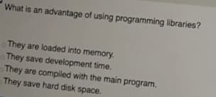 What is an advantage of using programming libraries?
They are loaded into memory.
They save development time.
They are compiled with the main program.
They save hard disk space.
