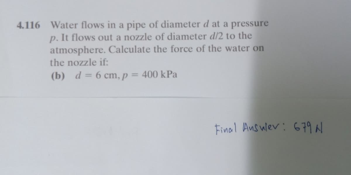 4.116 Water flows in a pipe of diameter d at a pressure
p. It flows out a nozzle of diameter d/2 to the
atmosphere. Calculate the force of the water on
the nozzle if:
(b) d=6 cm, p = 400 kPa
Final Answer: 679 N