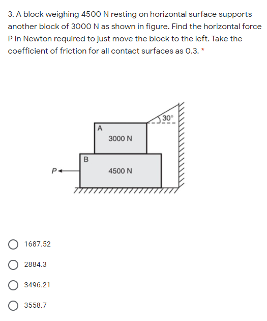 3. A block weighing 4500 N resting on horizontal surface supports
another block of 3000 N as shown in figure. Find the horizontal force
P in Newton required to just move the block to the left. Take the
coefficient of friction for all contact surfaces as 0.3. *
30
A
3000 N
P+
4500 N
1687.52
2884.3
3496.21
3558.7
