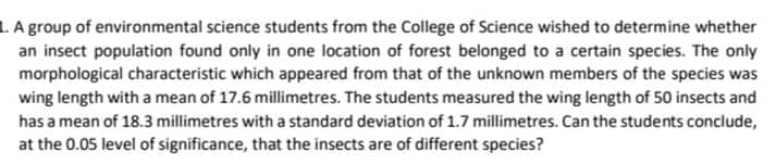 L. A group of environmental science students from the College of Science wished to determine whether
an insect population found only in one location of forest belonged to a certain species. The only
morphological characteristic which appeared from that of the unknown members of the species was
wing length with a mean of 17.6 millimetres. The students measured the wing length of 50 insects and
has a mean of 18.3 millimetres with a standard deviation of 1.7 millimetres. Can the students conclude,
at the 0.05 level of significance, that the insects are of different species?