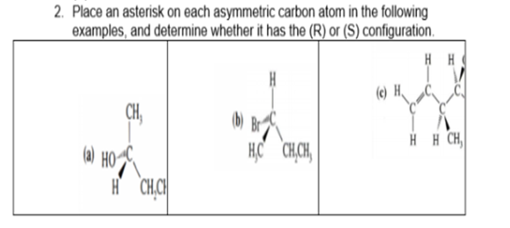 2. Place an asterisk on each asymmetric carbon atom in the following
examples, and determine whether it has the (R) or (S) configuration.
HH
(c) H
CH,
HHẠCH,
HC CH.CH,
H CH.CH
(a) HO