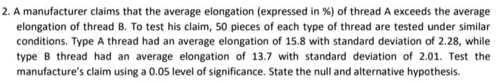 2. A manufacturer claims that the average elongation (expressed in %) of thread A exceeds the average
elongation of thread B. To test his claim, 50 pieces of each type of thread are tested under similar
conditions. Type A thread had an average elongation of 15.8 with standard deviation of 2.28, while
type B thread had an average elongation of 13.7 with standard deviation of 2.01. Test the
manufacture's claim using a 0.05 level of significance. State the null and alternative hypothesis.