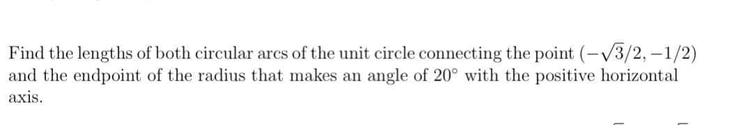 Find the lengths of both circular arcs of the unit circle connecting the point (-V3/2, –1/2)
and the endpoint of the radius that makes an angle of 20° with the positive horizontal
axis.
