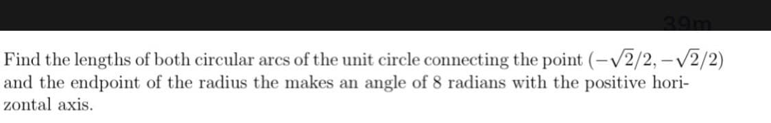 Find the lengths of both circular arcs of the unit circle connecting the point (-V2/2, -V2/2)
and the endpoint of the radius the makes an angle of 8 radians with the positive hori-
zontal axis.
