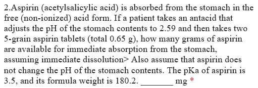 2.Aspirin (acetylsalicylic acid) is absorbed from the stomach in the
free (non-ionized) acid form. If a patient takes an antacid that
adjusts the pH of the stomach contents to 2.59 and then takes two
5-grain aspirin tablets (total 0.65 g), how many grams of aspirin
are available for immediate absorption from the stomach,
assuming immediate dissolution> Also assume that aspirin does
not change the pH of the stomach contents. The pKa of aspirin is
3.5, and its formula weight is 180.2.
mg
