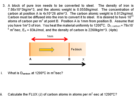 3. A block of pure iron needs to be converted to steel. The density of iron is
7.86x10^3kg/m^3, and the atomic weight is 0.0558kg/mol. The concentration of
carbon at position A is 4x10^26 at/m^3. The carbon atomic weight is 0.012kg/mol.
Carbon must be diffused into the iron to convert it to steel. It is desired to have 1025
atoms of carbon per m' at point B. Position A is 1mm from position B. Assume that
you have 1m^3 of iron. You heat the material uniformly to 1200°C. Do, carton = 79x10
* m/sec, Ea = 83kJ/mol, and the density of carbon is 2260kg/m^3. (4pts)
1mm
Fe block
A
What is Dearbon at 1200°C in m?/sec?
i.
ii.
Calculate the FLUX (J) of carbon atoms in atoms per m²-sec at 1200°C?
B.
