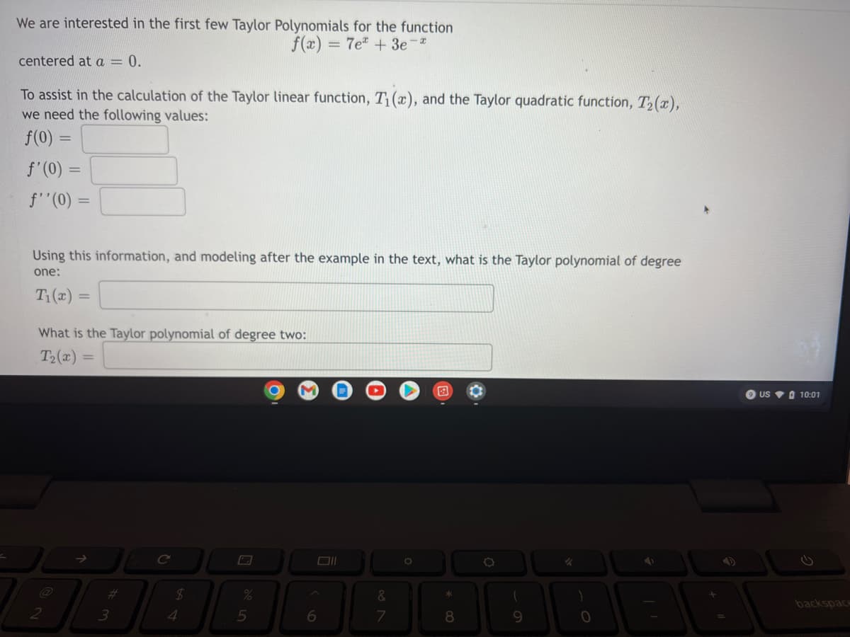 We are interested in the first few Taylor Polynomials for the function
f(x) = 7e + 3e-*
centered at a = 0.
To assist in the calculation of the Taylor linear function, T₁(x), and the Taylor quadratic function, T₂(x),
we need the following values:
f(0) =
f'(0) =
f''(0) =
Using this information, and modeling after the example in the text, what is the Taylor polynomial of degree
one:
T₁(x)
=
What is the Taylor polynomial of degree two:
T₂(x)=
=
O
✓
%
2
3
C
$
4
5
6
&
7
O
*
8
(
9
)
0
+
40
=
9 US 10:01
backspace