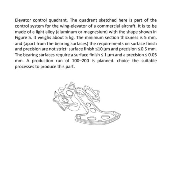 Elevator control quadrant. The quadrant sketched here is part of the
control system for the wing-elevator of a commercial aircraft. It is to be
made of a light alloy (aluminum or magnesium) with the shape shown in
Figure 5. It weighs about 5 kg. The minimum section thickness is 5 mm,
and (apart from the bearing surfaces) the requirements on surface finish
and precision are not strict: surface finish s10 um and precision s0.5 mm.
The bearing surfaces require a surface finish s 1 um and a precision s 0.05
mm. A production run of 100-200 is planned. choice the suitable
processes to produce this part.
