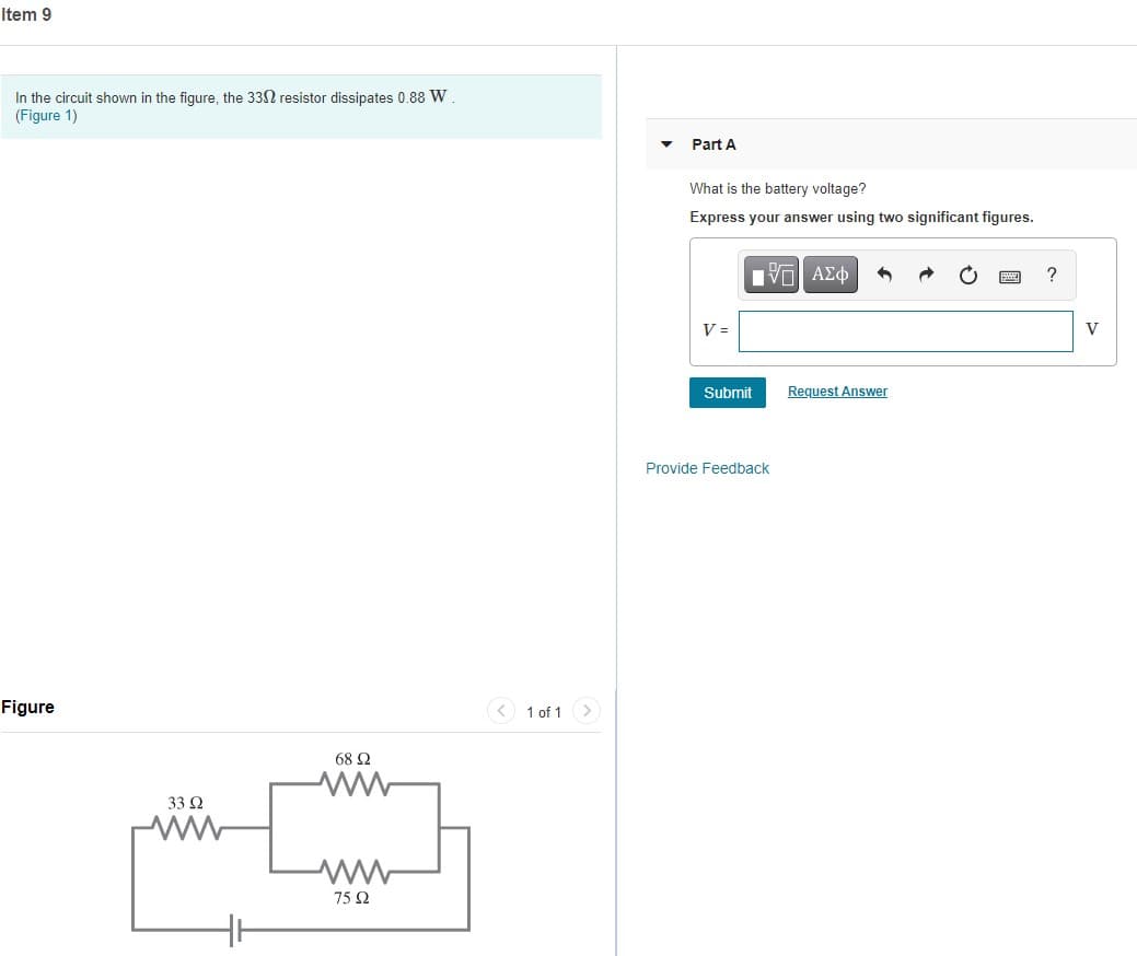 Item 9
In the circuit shown in the figure, the 33N resistor dissipates 0.88 W
(Figure 1)
Part A
What is the battery voltage?
Express your answer using two significant figures.
ν ΑΣφ
V =
V
Submit
Request Answer
Provide Feedback
Figure
< 1 of 1 >
68 Ω
33 2
75 Ω
