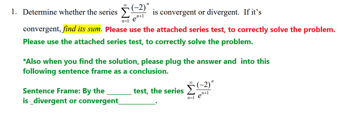 (-2)"
is convergent or divergent. If it's
n
1. Determine whether the series
n+1
n=1
e
convergent, find its sum. Please use the attached series test, to correctly solve the problem.
Please use the attached series test, to correctly solve the problem.
*Also when you find the solution, please plug the answer and into this
following sentence frame as a conclusion.
(-2)"
Sentence Frame: By the
is_divergent or convergent_
test, the series
n=1
