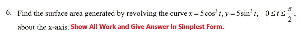 6. Find the surface area generated by revolving the curve x = 5 cos' t, y = 5 sin' t, 0<t<:
about the x-axis. Show All Work and Give Answer In Simplest Form.
