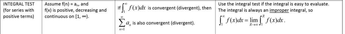 Assume f(n) = an, and
f(x) is positive, decreasing and
continuous on [1, 0).
Use the integral test if the integral is easy to evaluate.
The integral is always an improper integral, so
INTEGRAL TEST
%3D
f f(x)dx is convergent (divergent), then
(for series with
positive terms)
La, is also convergent (divergent).
f(x)dx = lim [ f(x)dx.
n=1
