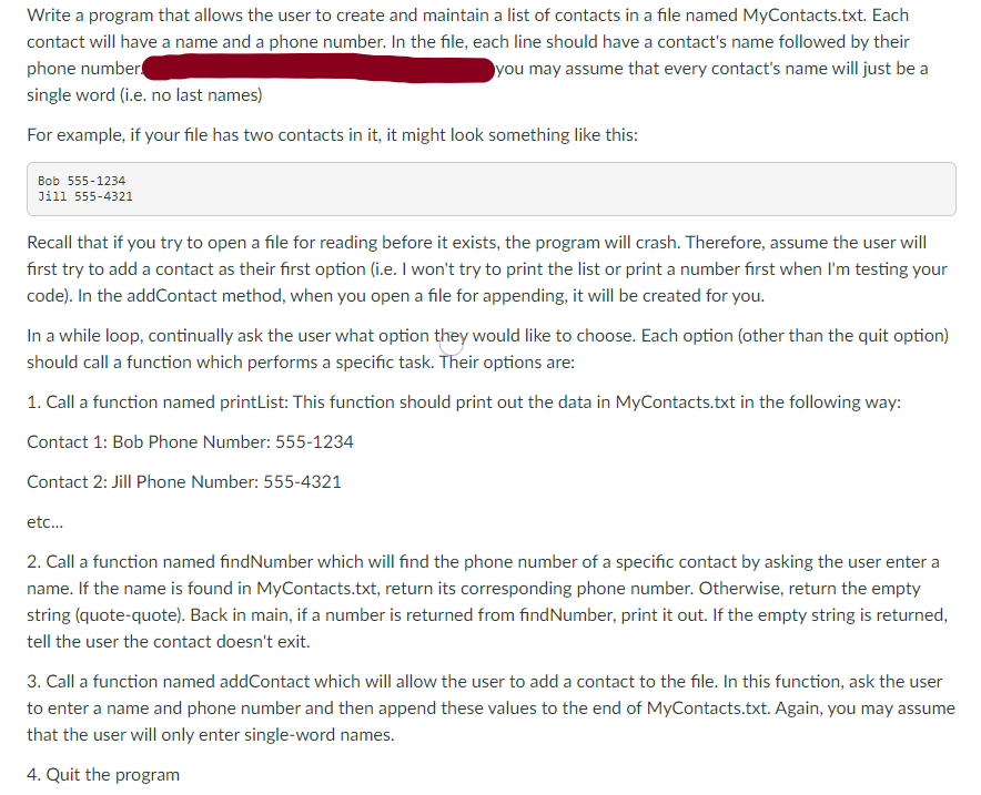 Write a program that allows the user to create and maintain a list of contacts in a file named MyContacts.txt. Each
contact will have a name and a phone number. In the file, each line should have a contact's name followed by their
phone number
you may assume that every contact's name will just be a
single word (i.e. no last names)
For example, if your file has two contacts in it, it might look something like this:
Bob 555-1234
Jill 555-4321
Recall that if you try to open a file for reading before it exists, the program will crash. Therefore, assume the user will
fırst try to add a contact as their first option (i.e. I won't try to print the list or print a number first when l'm testing your
code). In the addContact method, when you open a file for appending, it will be created for you.
In a while loop, continually ask the user what option they would like to choose. Each option (other than the quit option)
should call a function which performs a specific task. Their options are:
1. Call a function named printList: This function should print out the data in MyContacts.txt in the following way:
Contact 1: Bob Phone Number: 555-1234
Contact 2: Jill Phone Number: 555-4321
etc..
2. Call a function named findNumber which will find the phone number of a specific contact by asking the user enter a
name. If the name is found in MyContacts.txt, return its corresponding phone number. Otherwise, return the empty
string (quote-quote). Back in main, if a number is returned from findNumber, print it out. If the empty string is returned,
tell the user the contact doesn't exit.
3. Call a function named addContact which will allow the user to add a contact to the file. In this function, ask the user
to enter a name and phone number and then append these values to the end of MyContacts.txt. Again, you may assume
that the user will only enter single-word names.
4. Quit the program
