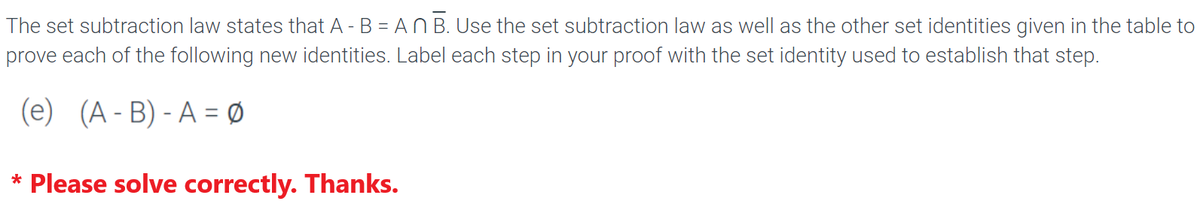 The set subtraction law states that A - B = An B. Use the set subtraction law as well as the other set identities given in the table to
prove each of the following new identities. Label each step in your proof with the set identity used to establish that step.
(e) (A-B) - A = 0
* Please solve correctly. Thanks.