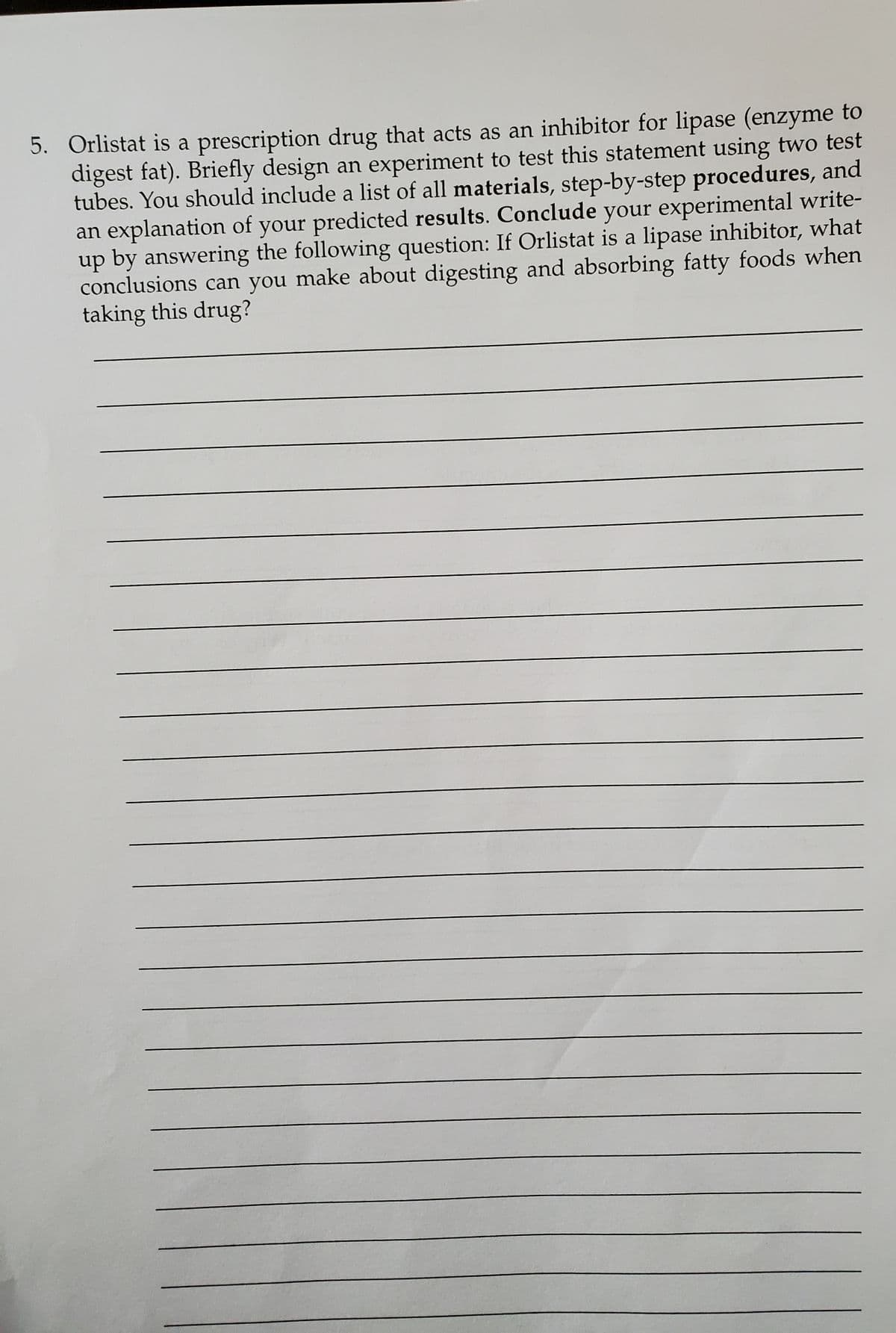 5. Orlistat is a prescription drug that acts as an inhibitor for lipase (enzyme to
digest fat). Briefly design an experiment to test this statement using two test
tubes. You should include a list of all materials, step-by-step procedures, and
an explanation of your predicted results. Conclude your experimental write-
up by answering the following question: If Orlistat is a lipase inhibitor, what
conclusions can you make about digesting and absorbing fatty foods when
taking this drug?
