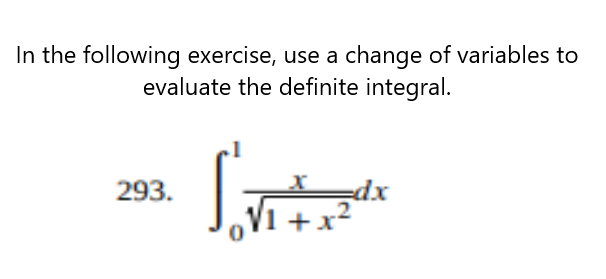 **Exercise Description:**

In the following exercise, use a change of variables to evaluate the definite integral.

**Integral to Evaluate:**

\[ 
\int_{0}^{1} \frac{x}{\sqrt{1 + x^2}} \, dx 
\]

**Instructions:**

1. Identify an appropriate substitution to simplify the expression under the integral.
2. Perform the change of variables.
3. Evaluate the new integral after substitution.
4. Convert the answer back to the original variable if necessary.
5. Ensure to apply the limits of integration accordingly.