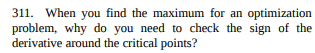 311. When you find the maximum for an optimization
problem, why do you need to check the sign of the
derivative around the critical points?
