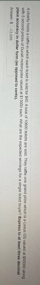 A charity holds a raffle in which each ticket is sold for $40. A total of 10600 tickets are sold. They raffle one grand prize which is a Lexus GS valued at $55000 along
with 5 second prizes of Ducati motorcycles valued at $13000 each. What are the expected winnings for a
place accuracy in dollar form (as opposed to cents).
Answer: $ -13.688
single ticket buyer? Express to at least three decimal
