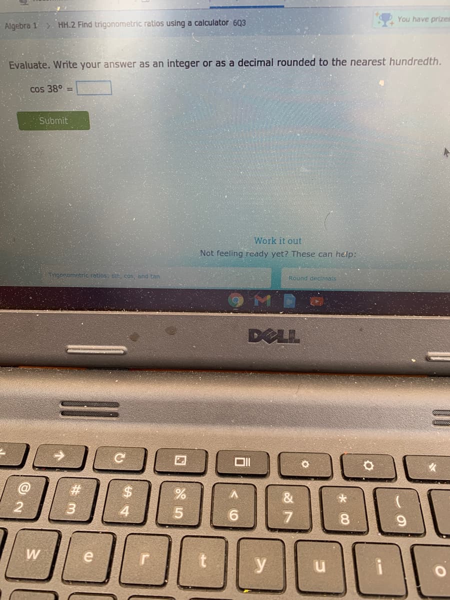 You have prizes
Algebra 1. HH.2 Find trigonometric ratios using a calculator` 6Q3
Evaluate. Write your answer as an integer or as a decimal rounded to the nearest hundredth.
Cos 38°
Submit
Work it out
Not feeling ready yet? These can help:
Trigonometric ratios: sin, cos, and tan
Round decimals
DELL
4
5.
9.
8.
W
y
