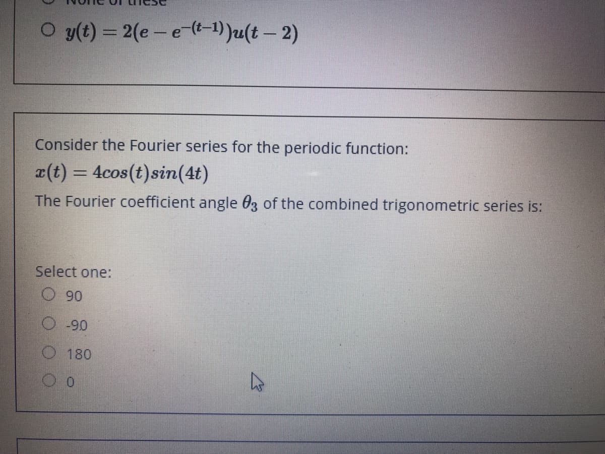 O y(t) = 2(e - e-(t-1) )u(t – 2)
Consider the Fourier series for the periodic function:
r(t) = 4cos(t)sin(4t)
The Fourier coefficient angle 0z of the combined trigonometric series is:
Select one:
O 90
O -90
O180
